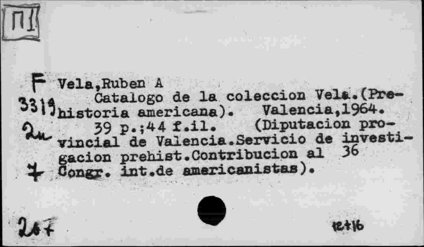 ﻿гШ
—«4
F Vela,Ruben А члц Catalog© de la coleccion Vela.(Pre-^IJhistoria amer! сапа)«	Val en cia, 1964«
Cl 39 p«»44 f.il. (Diputacion pro-vinci <tl de Valencia «Servi ci о de investi— gacion prehi st« Contribucion al 36 4^ Congy. int.de americanistas).
«ЛН>